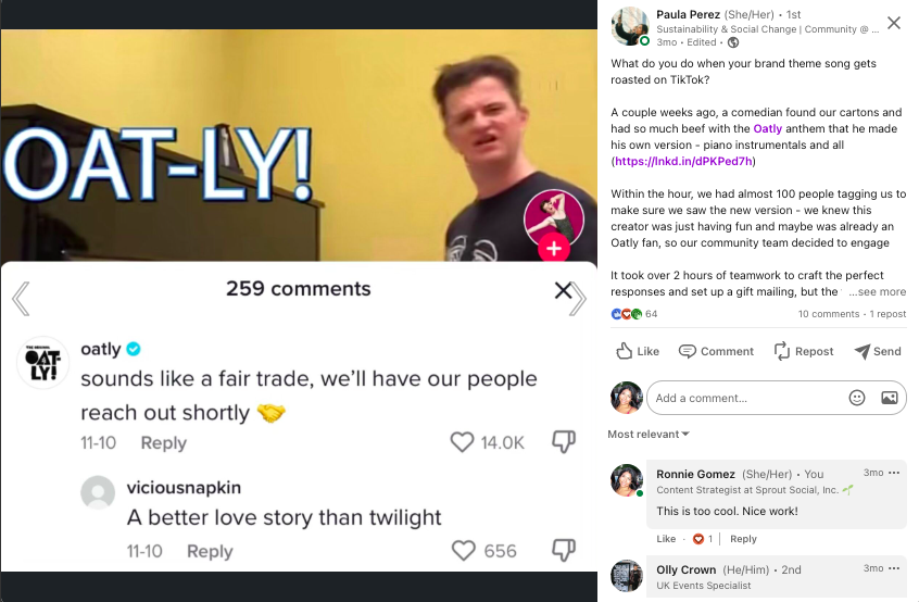 A post from Paula Perez’s LinkedIn page. The post says “What do you do when your brand theme song gets roasted on TikTok? A couple weeks ago, a comedian found our cartons and had so much beef with the Oatly anthem that he made his own version - piano instrumentals and all. Within the hour, we had almost 100 people tagging us to make sure we saw the new version - we knew this creator was just having fun and maybe was already an Oatly fan, so our community team decided to engage. It took over 2 hours of teamwork to craft the perfect responses and set up a gift mailing, but the feedback was totally worth it: - 18K likes on our response (almost 30% of the total video likes) - Tons of Oatly love in the comment section - A bonus interaction with another plant-based brand” 